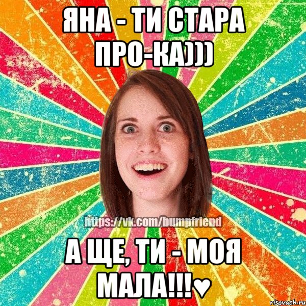 Яна - ти стара про-ка))) А ще, ти - моя мала!!!♥