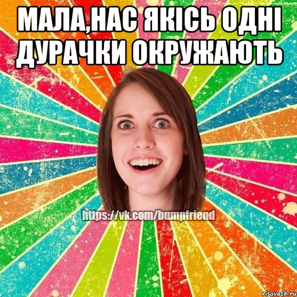 мала,нас якісь одні дурачки окружають 