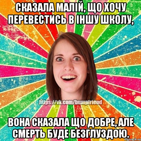 сказала малій, що хочу перевестись в іншу школу, вона сказала що добре, але смерть буде безглуздою.