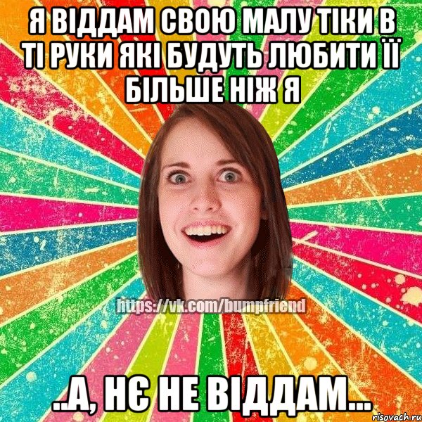 Я віддам свою малу тіки в ті руки які будуть любити її більше ніж я ..а, нє не віддам...