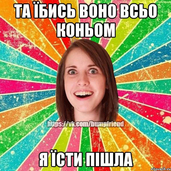Та їбись воно всьо коньом я їсти пішла