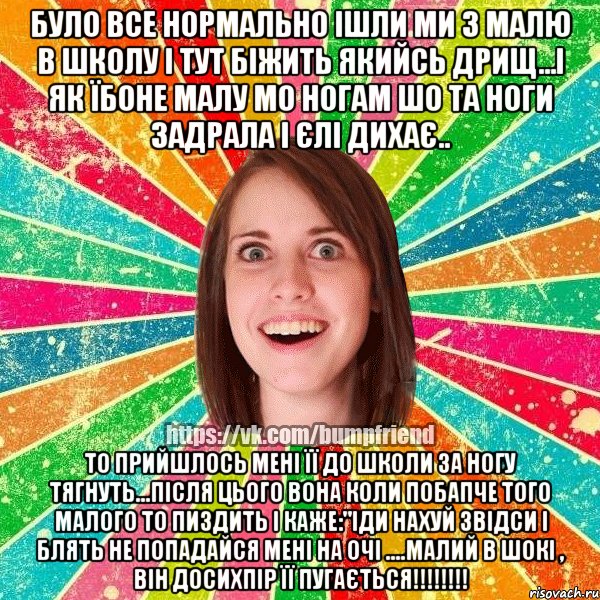 Було все нормально ішли ми з малю в школу і тут біжить якийсь дрищ...і як їбоне малу мо ногам шо та ноги задрала і єлі дихає.. то прийшлось мені її до школи за ногу тягнуть...після цього вона коли побапче того малого то пиздить і каже:"іди нахуй звідси і блять не попадайся мені на очі ....МАЛИЙ В ШОКІ , ВІН ДОСИХПІР ЇЇ ПуГАЄТЬСЯ!!!!!!!!