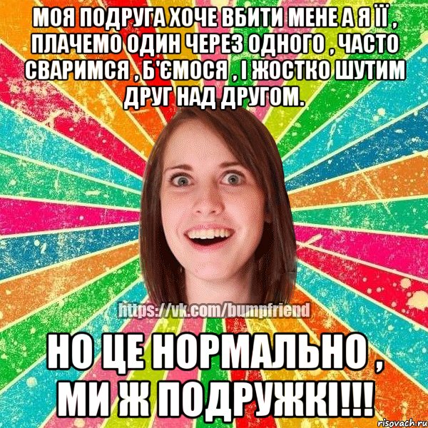 Моя подруга хоче вбити мене а я її , плачемо один через одного , часто сваримся , б'ємося , і жостко шутим друг над другом. Но це нормально , ми ж подружкі!!!