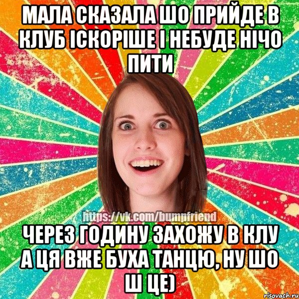 мала сказала шо прийде в клуб іскоріше і небуде нічо пити через годину захожу в клу а ця вже буха танцю, ну шо ш це)