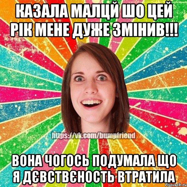 казала малцй шо цей рік мене дуже змінив!!! Вона чогось подумала що я дєвствєность втратила
