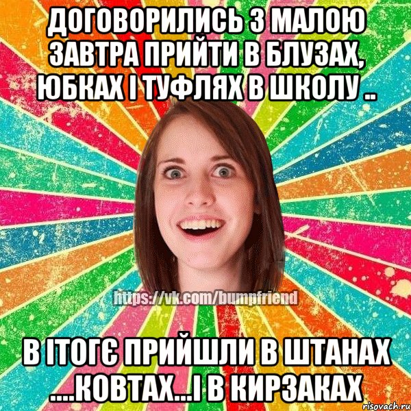 договорились з малою завтра прийти в блузах, юбках і туфлях в школу .. в ітогє прийшли в штанах ....ковтах...і в кирзаках