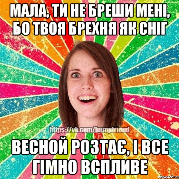 Мала, ти не бреши мені, бо твоя брехня як сніг Весной розтає, і все гімно вспливе