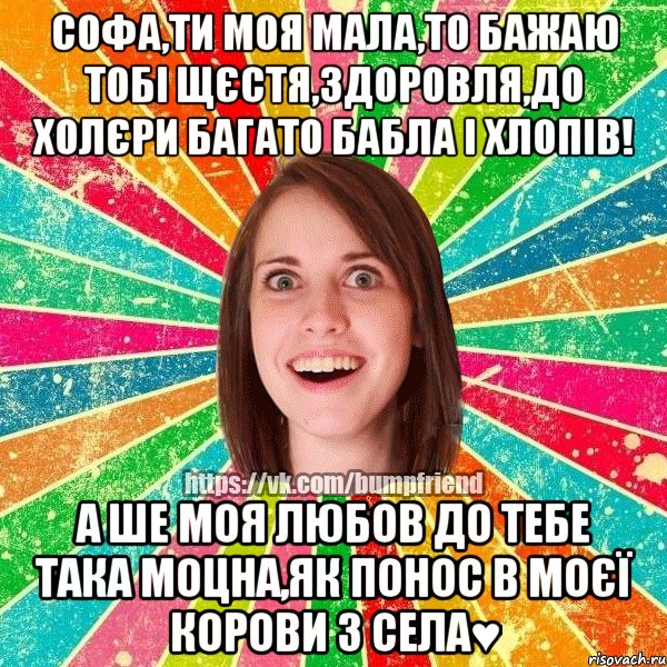 Софа,ти моя мала,то бажаю тобі щєстя,здоровля,до холєри багато бабла і хлопів! а ше моя любов до тебе така моцна,як понос в моєї корови з села♥