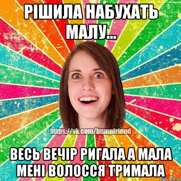 рішила набухать малу... весь вечір ригала а мала мені волосся тримала