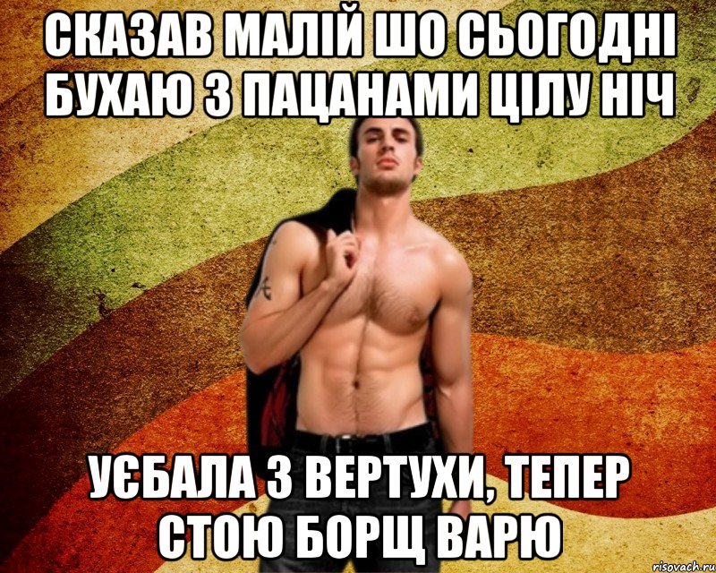 сказав малій шо сьогодні бухаю з пацанами цілу ніч уєбала з вертухи, тепер стою борщ варю