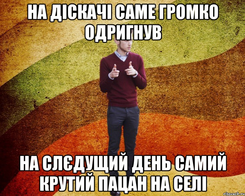 на діскачі саме громко одригнув на слєдущий день самий крутий пацан на селі