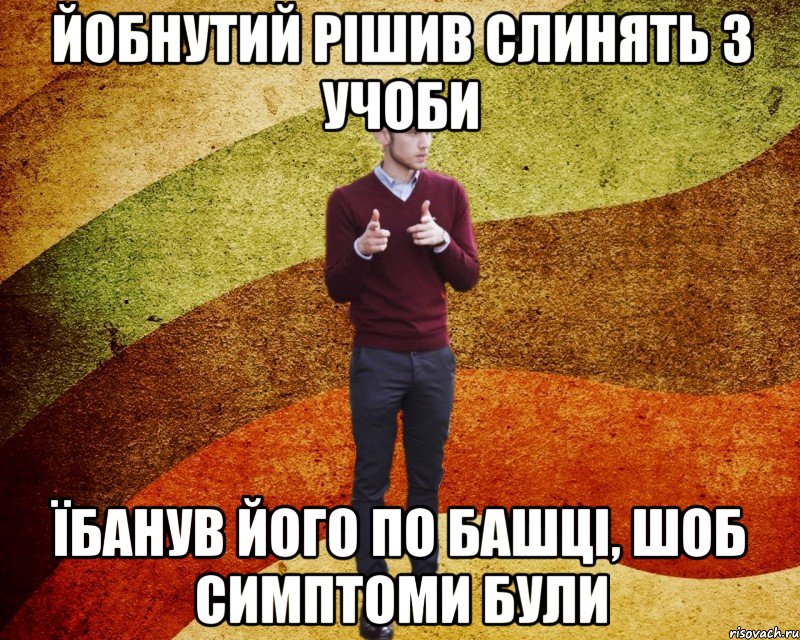 йобнутий рішив слинять з учоби їбанув його по башці, шоб симптоми були