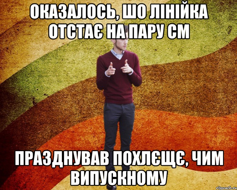 оказалось, шо лінійка отстає на пару см празднував похлєщє, чим випускному