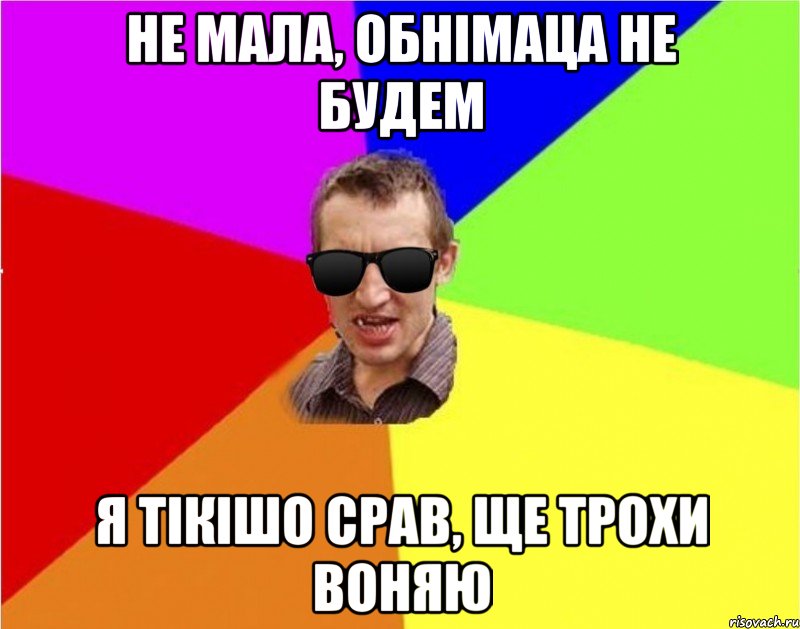 Не мала, обнімаца не будем я тікішо срав, ще трохи воняю