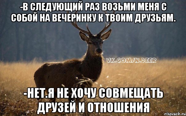 -в следующий раз возьми меня с собой на вечеринку к твоим друзьям. -нет.я не хочу совмещать друзей и отношения
