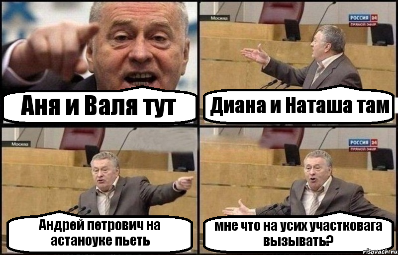 Аня и Валя тут Диана и Наташа там Андрей петрович на астаноуке пьеть мне что на усих участковага вызывать?