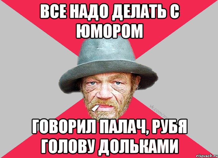 Все надо делать с юмором говорил палач, рубя голову дольками