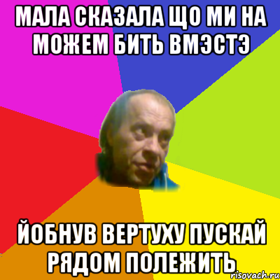 мала сказала що ми на можем бить вмэстэ йобнув вертуху пускай рядом полежить