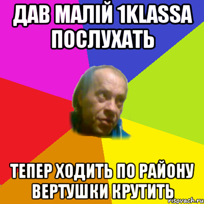 дав малiй 1klassa послухать тепер ходить по району вертушки крутить