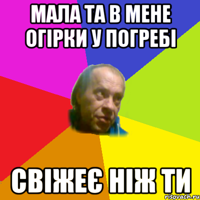 мала та в мене огiрки у погребi свiжеє нiж ти
