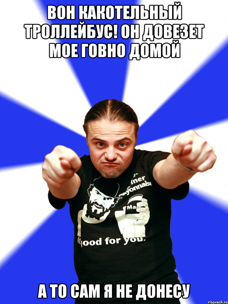 вон какотельный троллейбус! Он довезет мое говно домой а то сам я не донесу