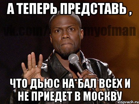 А теперь представь , что Дьюс на*бал всех и не приедет в Москву