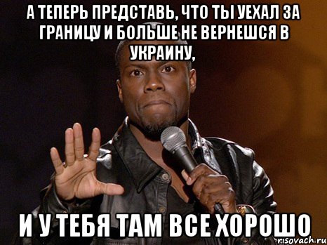 А теперь представь, что ты уехал за границу и больше не вернешся в Украину, И у тебя там все хорошо