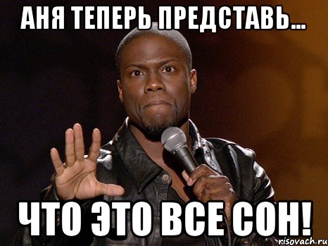 Аня теперь представь... Что это все сон!