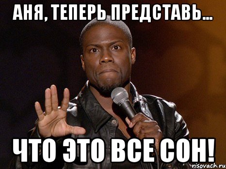 Аня, теперь представь... Что это все сон!