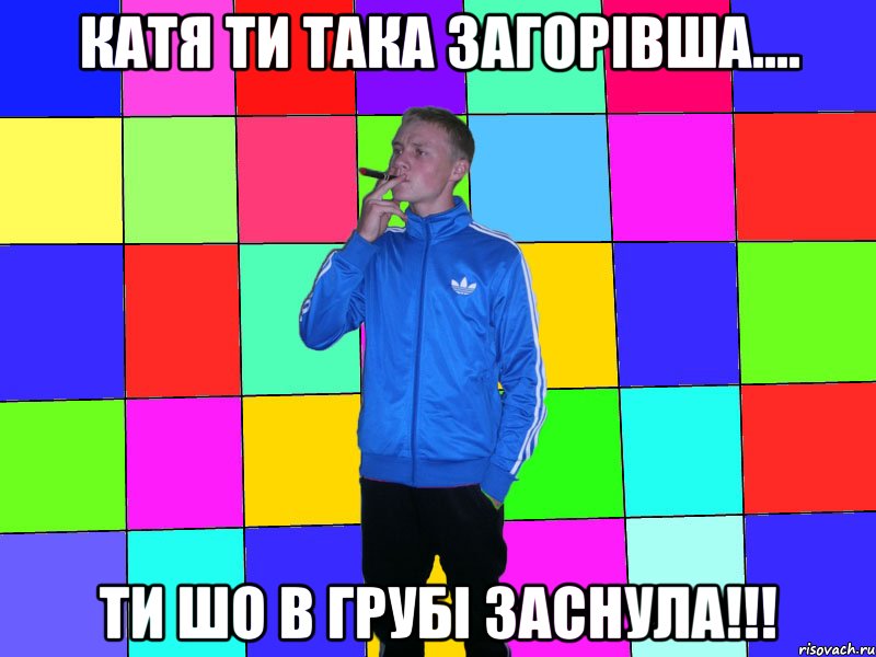 катя ти така загорівша.... ти шо в грубі заснула!!!