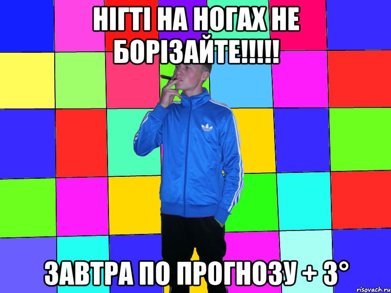 нігті на ногах не борізайте!!!!! завтра по прогнозу + 3°