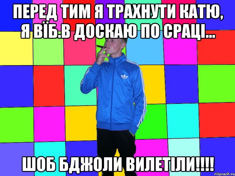 перед тим я трахнути катю, я вїб.в доскаю по сраці... шоб бджоли вилетіли!!!!