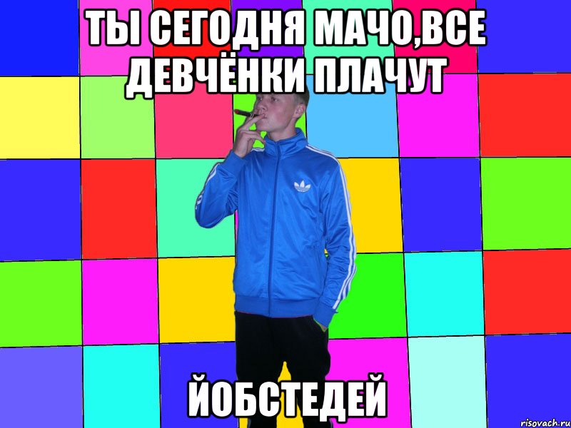 ты сегодня мачо,все девчёнки плачут йобстедей