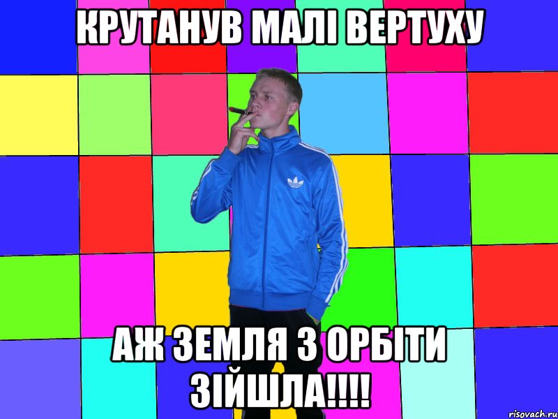 крутанув малі вертуху аж земля з орбіти зійшла!!!!