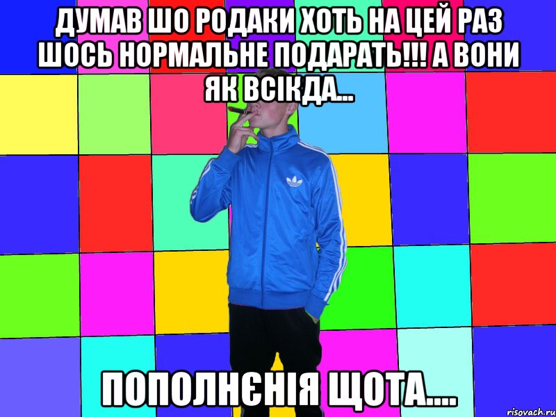думав шо родаки хоть на цей раз шось нормальне подарать!!! а вони як всікда... пополнєнія щота....