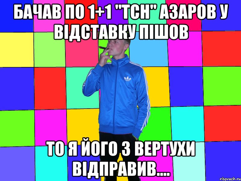 бачав по 1+1 "тсн" азаров у відставку пішов то я його з вертухи відправив....