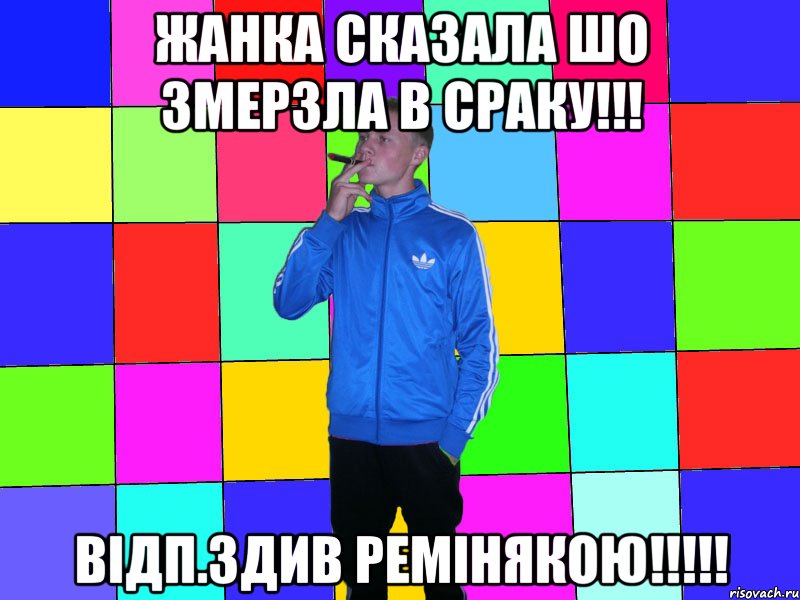 жанка сказала шо змерзла в сраку!!! відп.здив ремінякою!!!!!