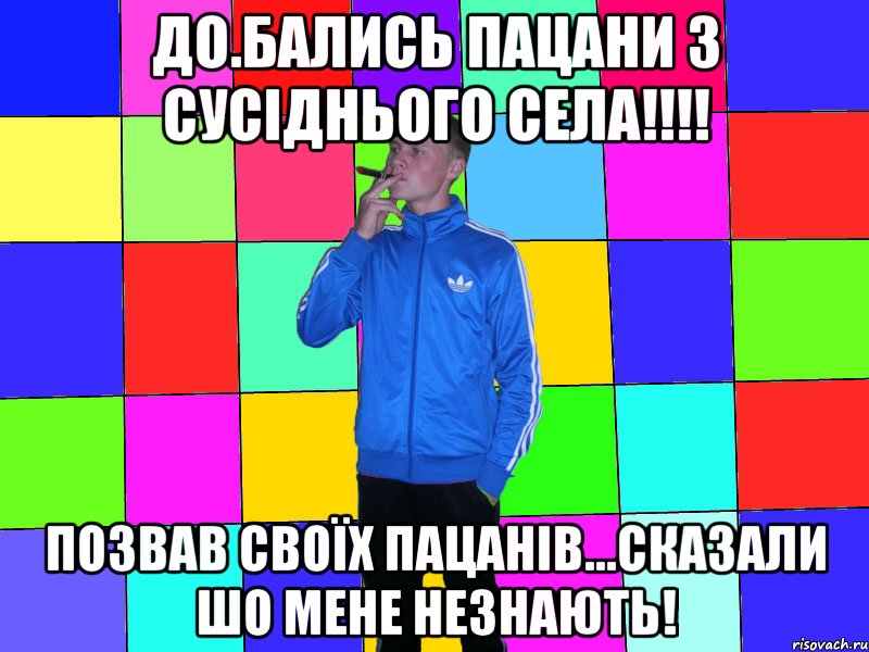 до.бались пацани з сусіднього села!!!! позвав своїх пацанів...сказали шо мене незнають!
