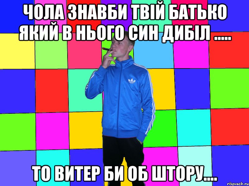чола знавби твій батько який в нього син дибіл ..... то витер би об штору....