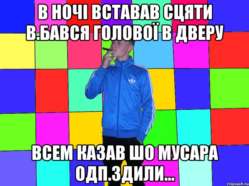 в ночі вставав сцяти в.бався голової в дверу всем казав шо мусара одп.здили...