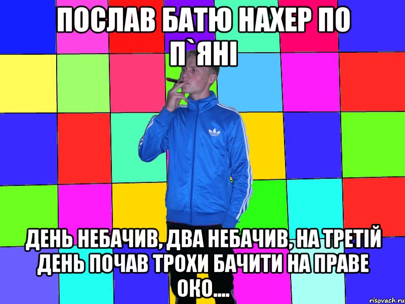 послав батю нахер по п`яні день небачив, два небачив, на третій день почав трохи бачити на праве око....