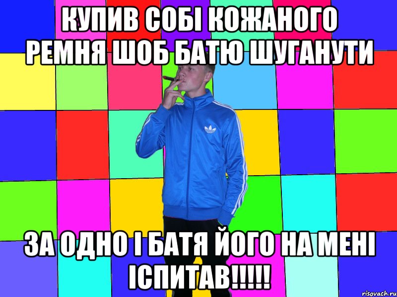 купив собі кожаного ремня шоб батю шуганути за одно і батя його на мені іспитав!!!!!
