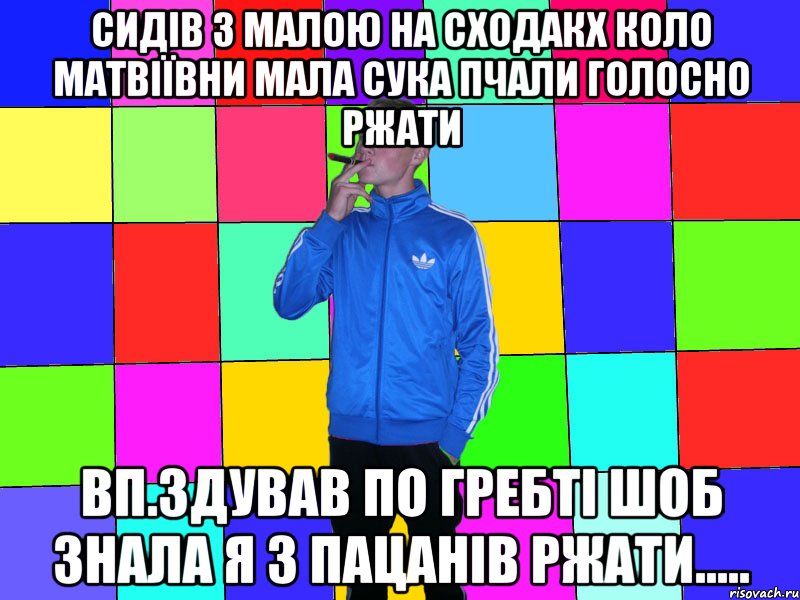сидів з малою на сходакх коло матвіївни мала сука пчали голосно ржати вп.здував по гребті шоб знала я з пацанів ржати.....