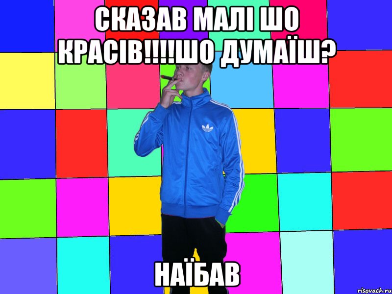 сказав малі шо красів!!!!шо думаїш? наїбав