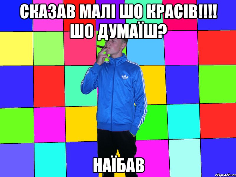 сказав малі шо красів!!!! шо думаїш? наїбав