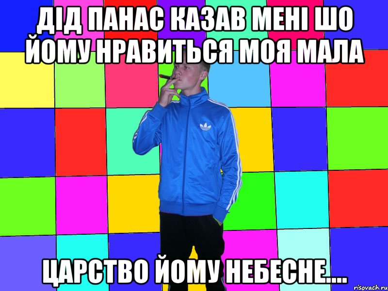 дід панас казав мені шо йому нравиться моя мала царство йому небесне....