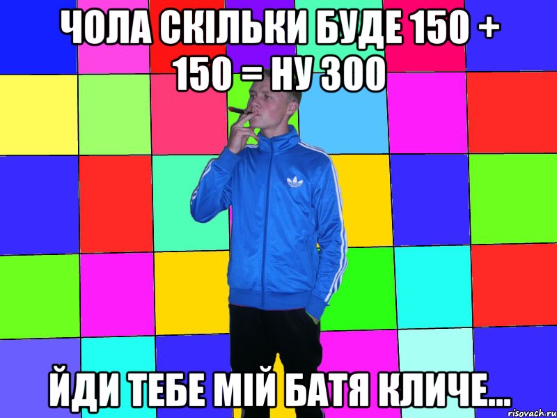 чола скільки буде 150 + 150 = ну 300 йди тебе мій батя кличе...