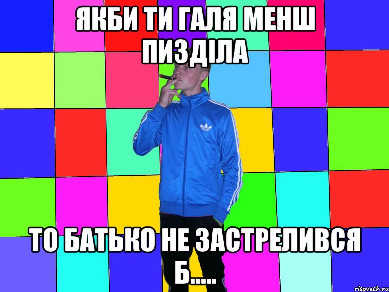 якби ти галя менш пизділа то батько не застрелився б.....