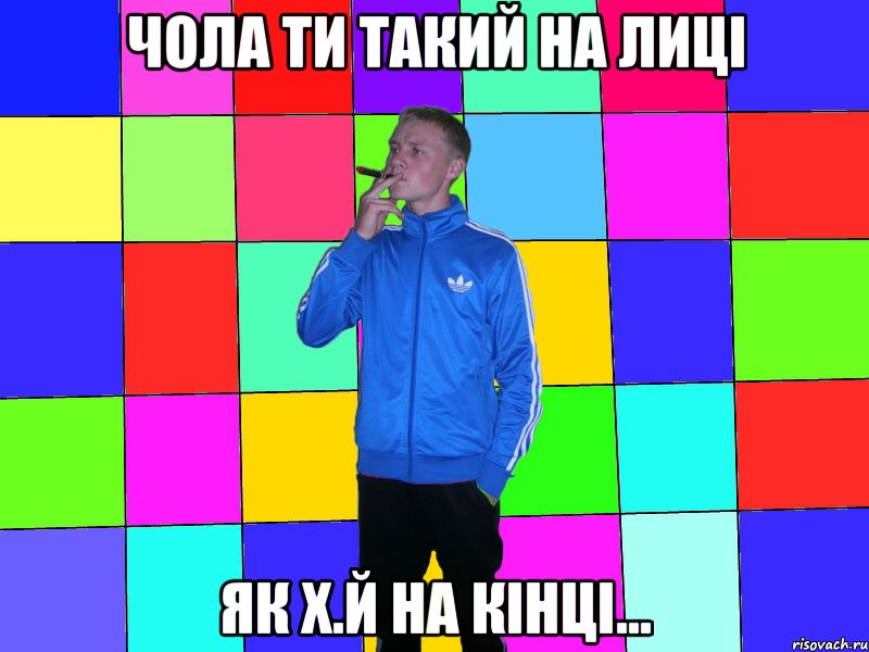 чола ти такий на лиці як х.й на кінці...