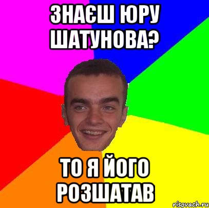знаєш юру шатунова? то я його розшатав